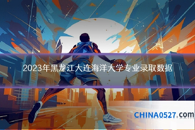 2023年黑龙江大连海洋大学专业录取数据