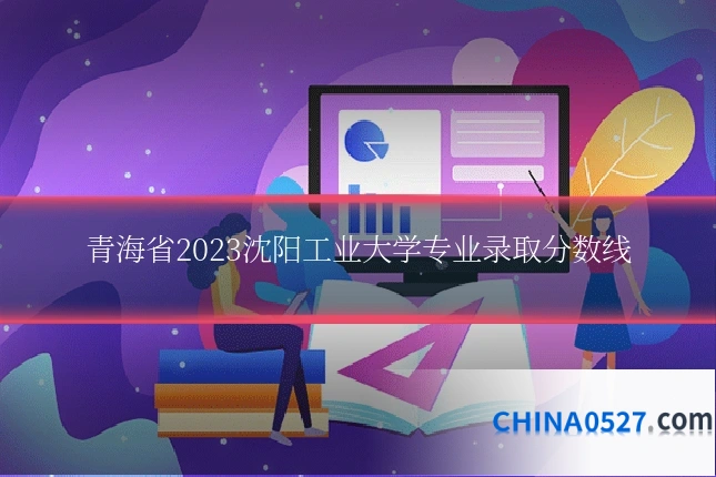 青海省2023沈阳工业大学专业录取分数线