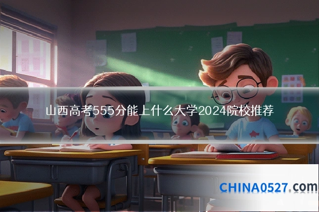 山西高考555分能上什么大学2024院校推荐