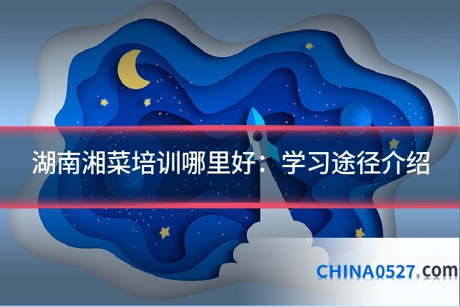湖南湘菜培训哪里好：学习途径介绍