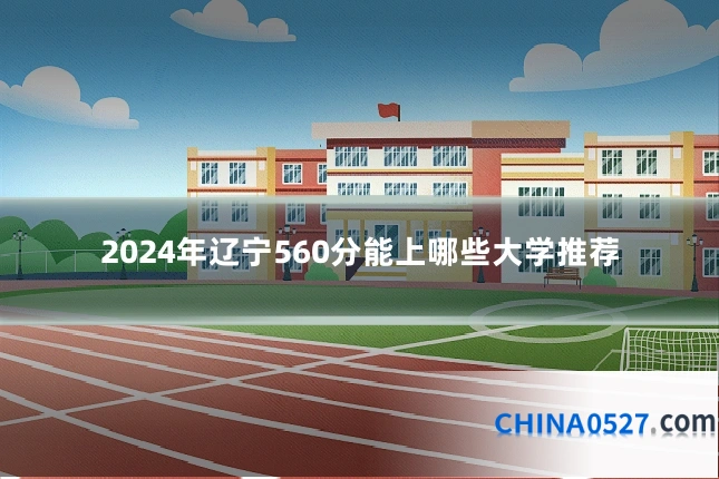 2024年辽宁560分能上哪些大学推荐