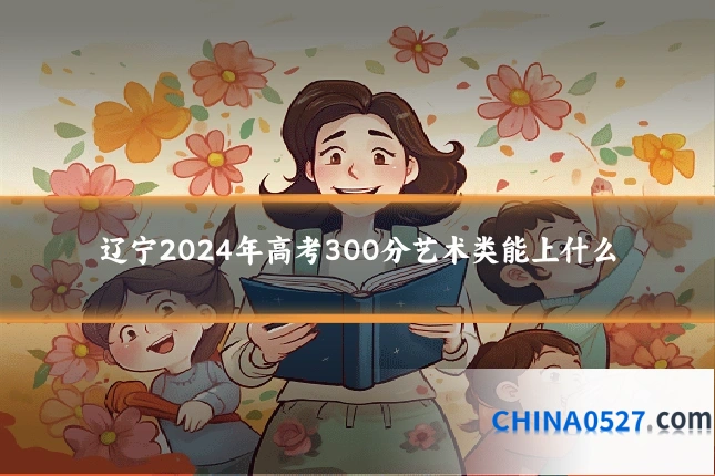 辽宁2024年高考300分艺术类能上什么