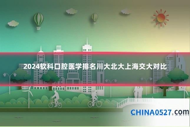 2024软科口腔医学排名川大北大上海交大对比