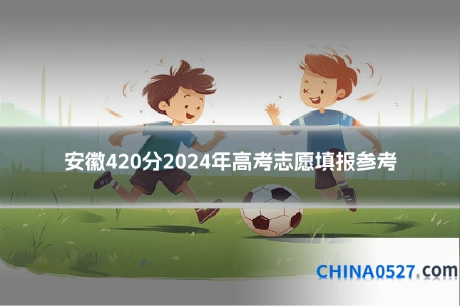 安徽420分2024年高考志愿填报参考