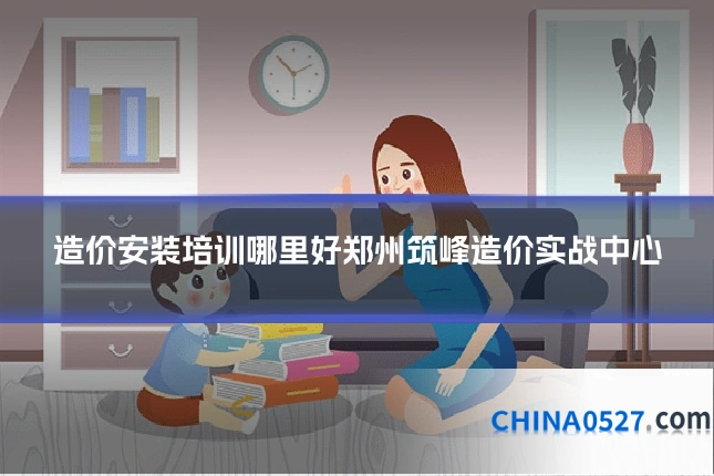 造价安装培训哪里好郑州筑峰造价实战中心