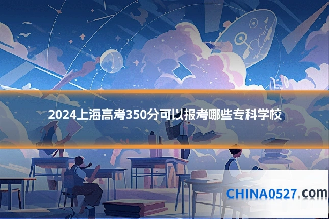 2024上海高考350分可以报考哪些专科学校