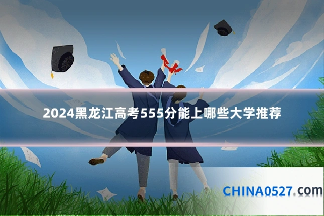 2024黑龙江高考555分能上哪些大学推荐