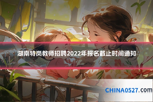 湖南特岗教师招聘2022年报名截止时间通知