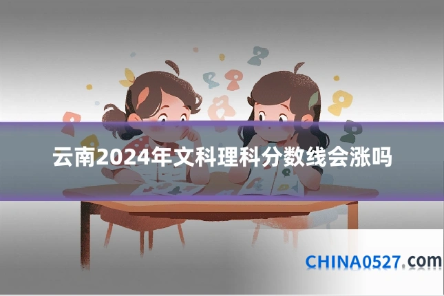 云南2024年文科理科分数线会涨吗