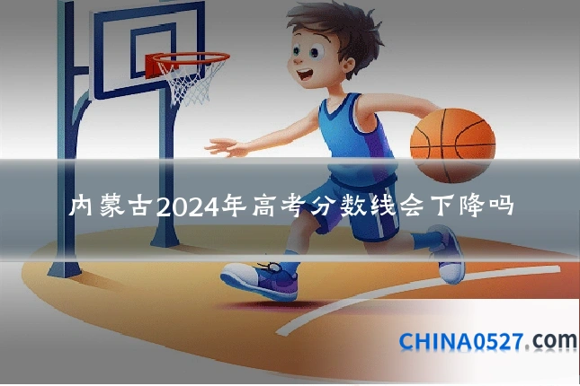内蒙古2024年高考分数线会下降吗