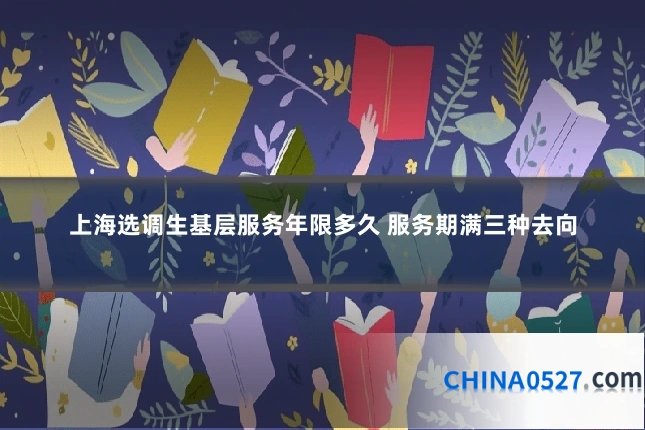 上海选调生基层服务年限多久 服务期满三种去向