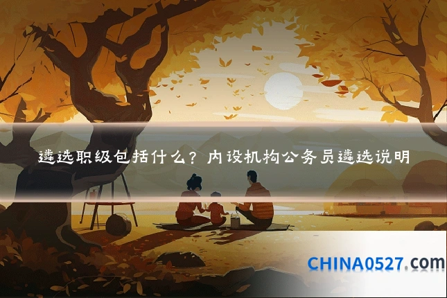 遴选职级包括什么？内设机构公务员遴选说明