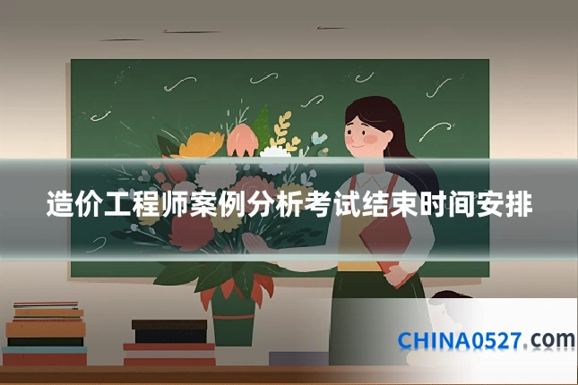 造价工程师案例分析考试结束时间安排