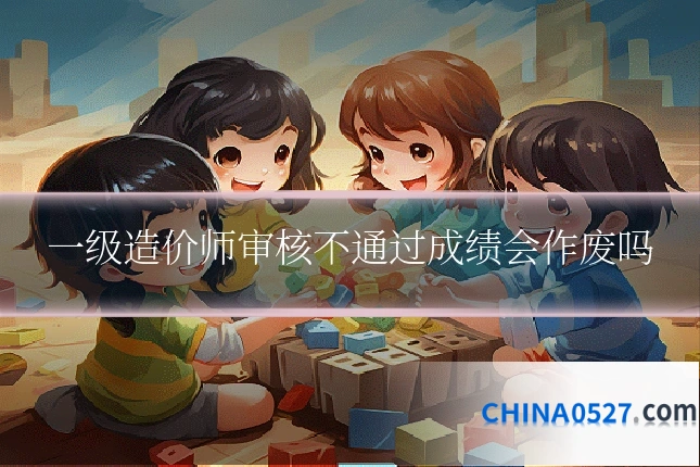 一级造价师审核不通过成绩会作废吗
