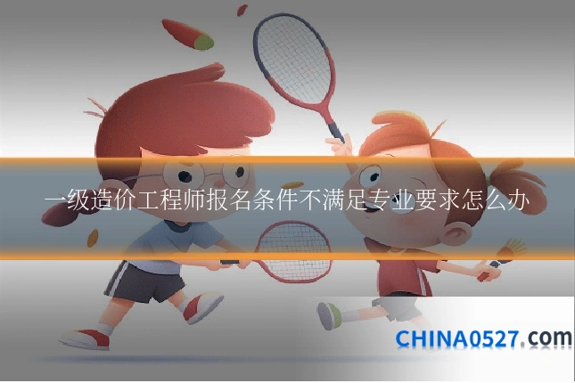 一级造价工程师报名条件不满足专业要求怎么办