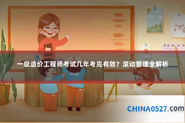 一级造价工程师考试几年考完有效？滚动管理全解析