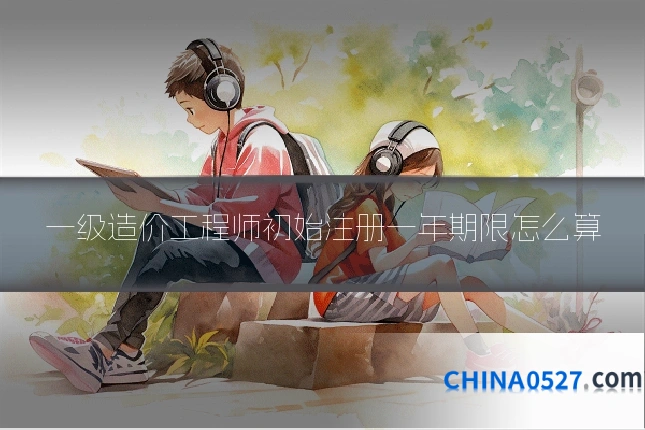 一级造价工程师初始注册一年期限怎么算