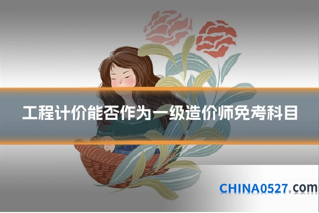 工程计价能否作为一级造价师免考科目