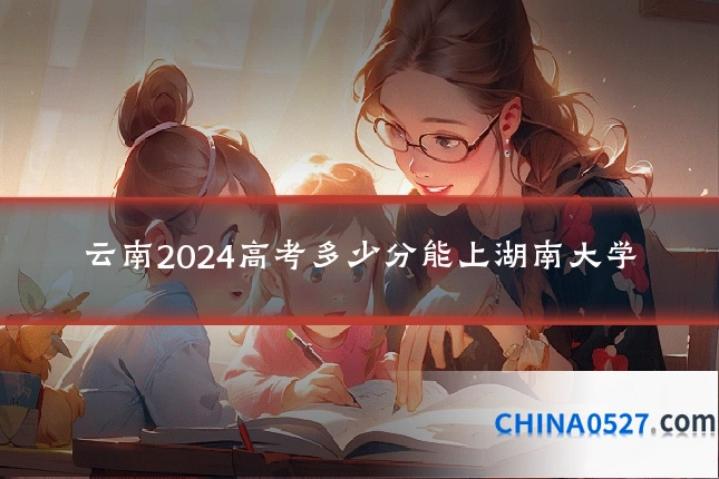 云南2024高考多少分能上湖南大学