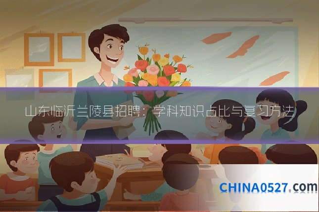 山东临沂兰陵县招聘：学科知识占比与复习方法