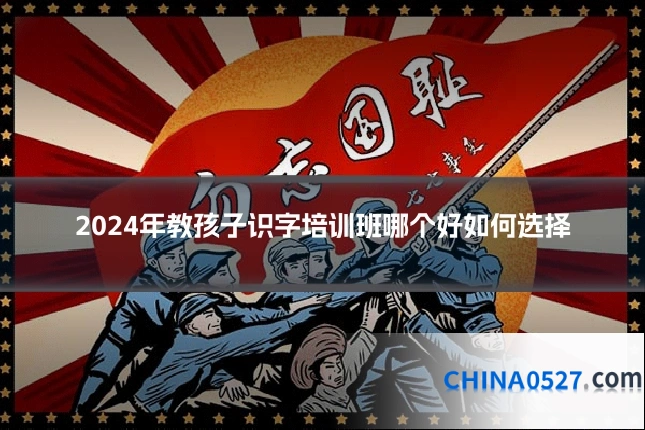 2024年教孩子识字培训班哪个好如何选择