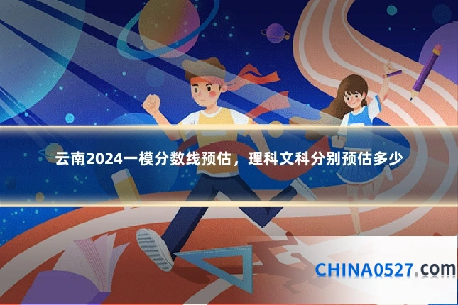 云南2024一模分数线预估，理科文科分别预估多少