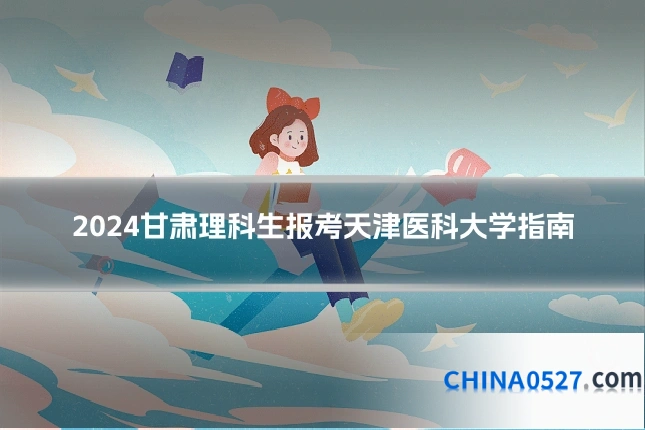 2024甘肃理科生报考天津医科大学指南