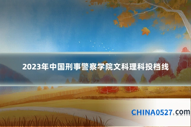 2023年中国刑事警察学院文科理科投档线