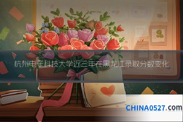 杭州电子科技大学近三年在黑龙江录取分数变化