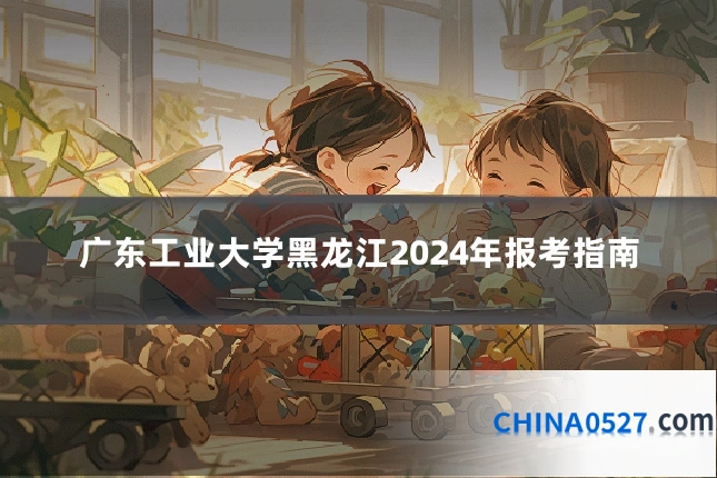 广东工业大学黑龙江2024年报考指南
