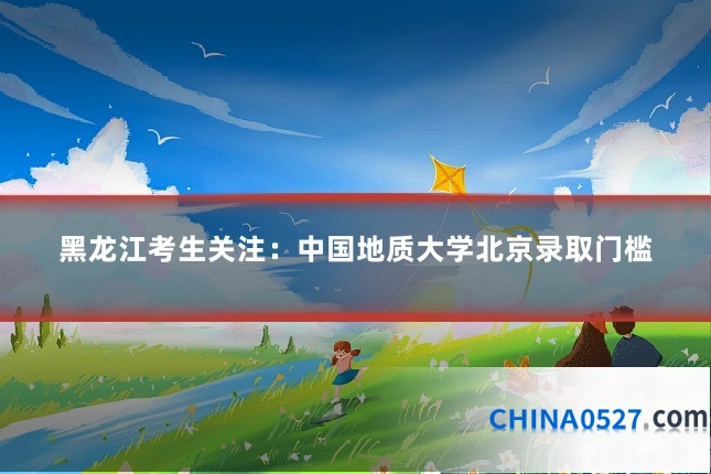 黑龙江考生关注:中国地质大学北京录取门槛