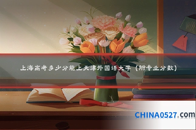 上海高考多少分能上天津外国语大学(附专业分数)