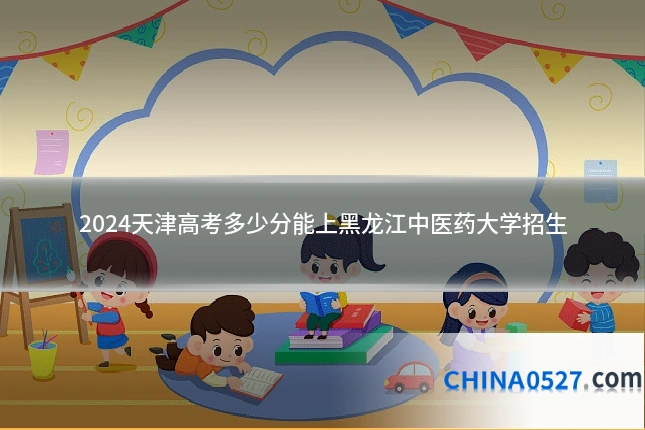 2024天津高考多少分能上黑龙江中医药大学招生