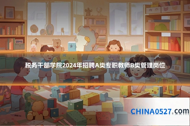 税务干部学院2024年招聘A类专职教师B类管理岗位