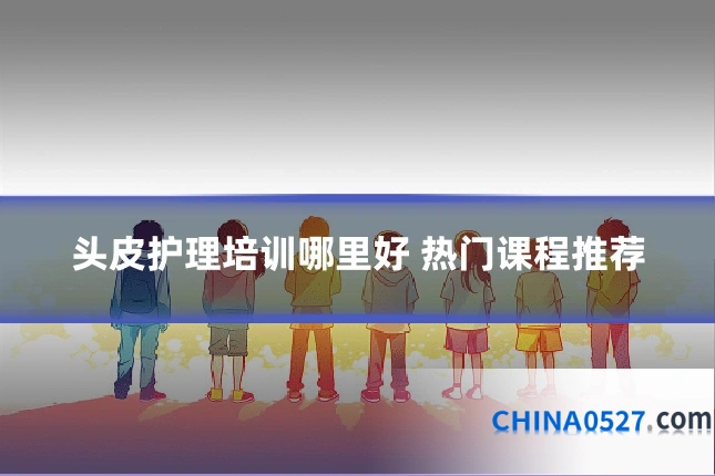 头皮护理培训哪里好 热门课程推荐