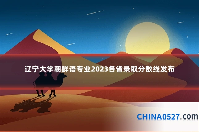 辽宁大学朝鲜语专业2023各省录取分数线发布