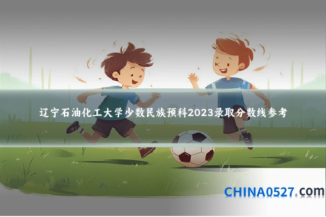 辽宁石油化工大学少数民族预科2023录取分数线参考