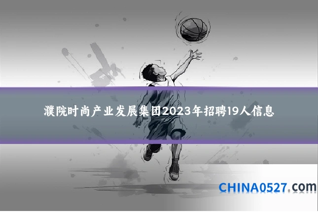 濮院时尚产业发展集团2023年招聘19人信息