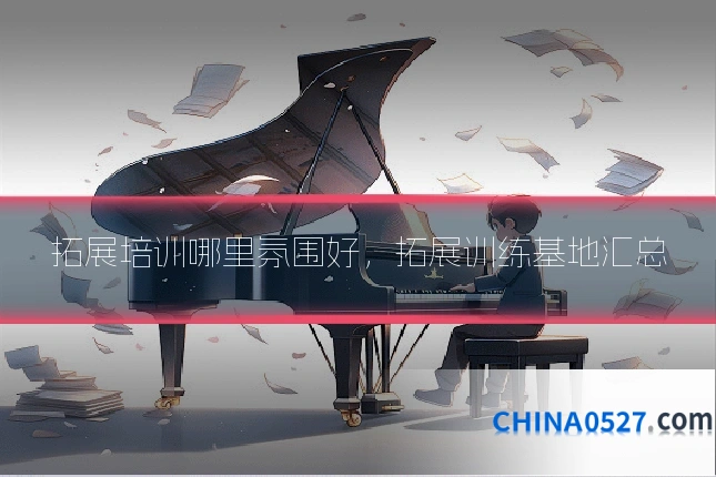 拓展培训哪里氛围好，拓展训练基地汇总