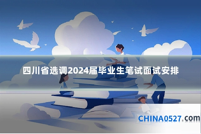 四川省选调2024届毕业生笔试面试安排