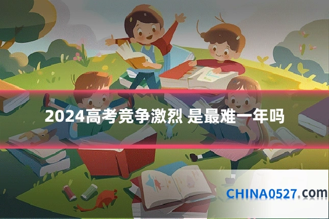 2024高考竞争激烈 是最难一年吗