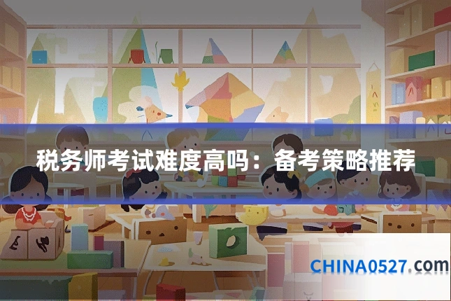 税务师考试难度高吗:备考策略推荐