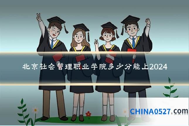 北京社会管理职业学院多少分能上2024